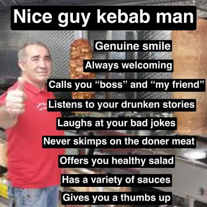 Nice guy kebab man Genuine smile Always welcoming Calls you "boss" and "my friend" Listens to your drunken stories Laughs at your bad jokes Never skimps on the doner meat Offers you healthy salad Has a variety of sauces Gives you a thumbs up