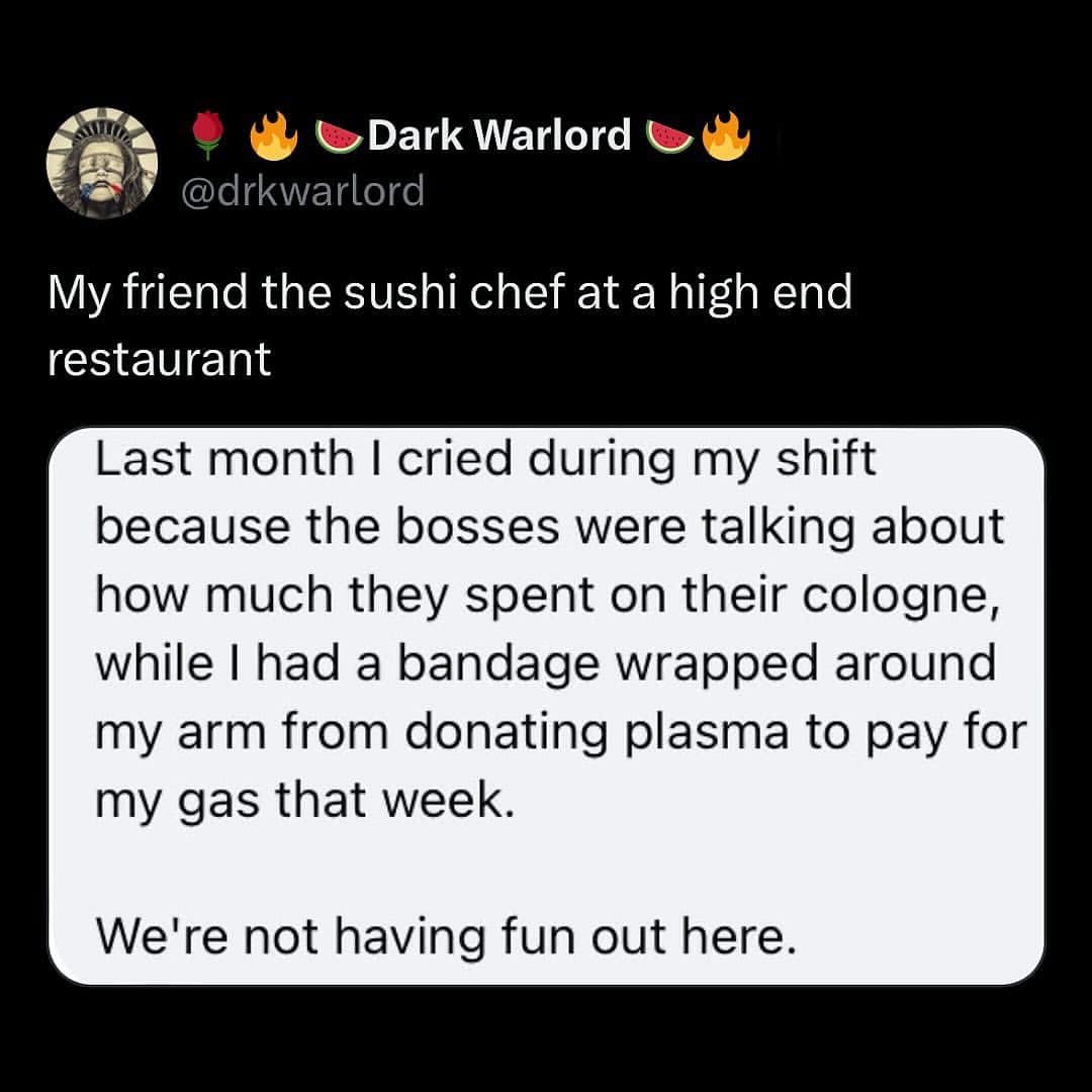 My friend the sushi chef at a high end restaurant Last month I cried during my shift because the bosses were talking about how much they spent on their cologne, while I had a bandage wrapped around my arm from donating plasma to pay for my gas that week. We're not having fun out here.