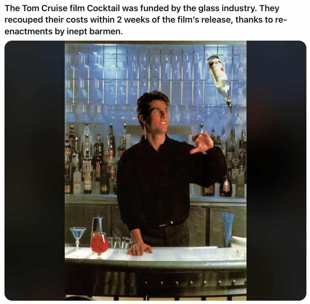 The Tom Cruise film Cocktail was funded by the glass industry. They recouped their costs within 2 weeks of the film's release, thanks to reenactments by inept barmen.