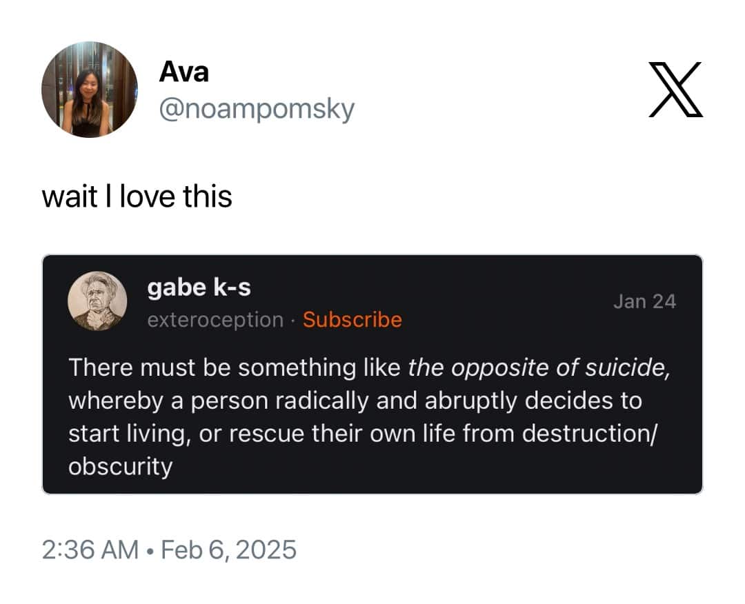 Ava @noampomsky wait I love this gabe k-s Jan 24 exteroception • Subscribe There must be something like the opposite of suicide, whereby a person radically and abruptly decides to start living, or rescue their own life from destruction/ obscurity 2:36 AM • Feb 6, 2025