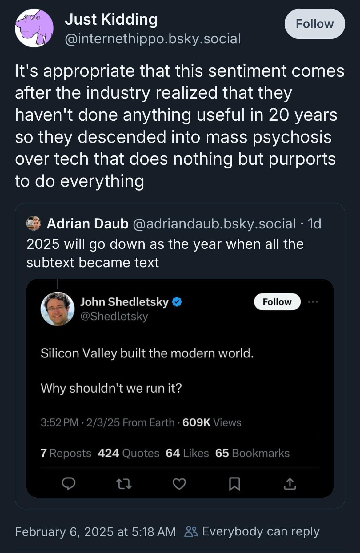 Just Kidding Follow @internethippo.bsky.social It's appropriate that this sentiment comes after the industry realized that they haven't done anything useful in 20 years so they descended into mass psychosis over tech that does nothing but purports to do everything Adrian Daub @adriandaub.bsky.social • 1d 2025 will go down as the year when all the subtext became text John Shedletsky O @Shedletsky Follow Silicon Valley built the modern world. Why shouldn't we run it? 3:52 PM • 2/3/25 From Earth • 609K Views 7 Reposts 424 Quotes 64 Likes 65 Bookmarks L February 6, 2025 at 5:18 AM & Everybody can reply