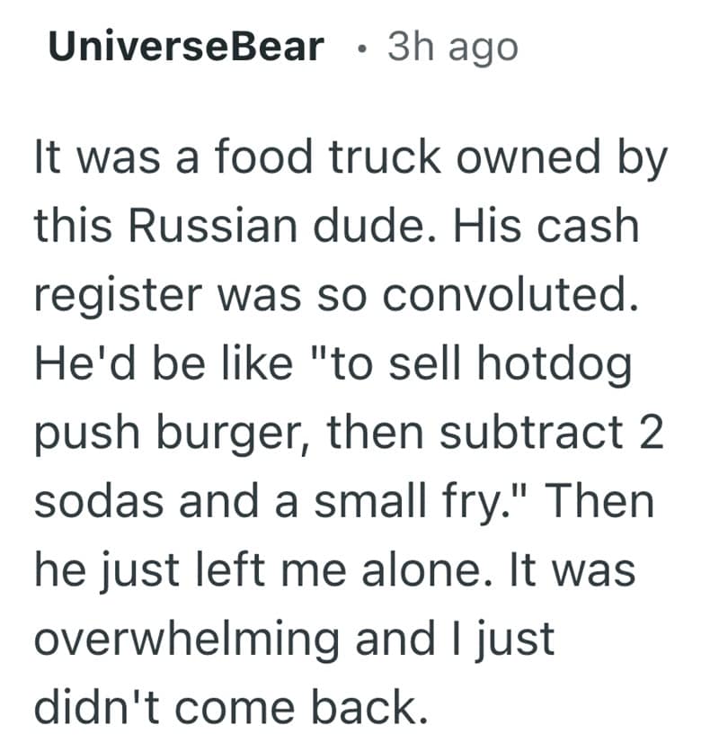 It was a food truck owned by this Russian dude. His cash register was so convoluted. He'd be like "to sell hotdog push burger, then subtract 2 sodas and a small fry." Then he just left me alone. It was overwhelming and I just didn't come back.