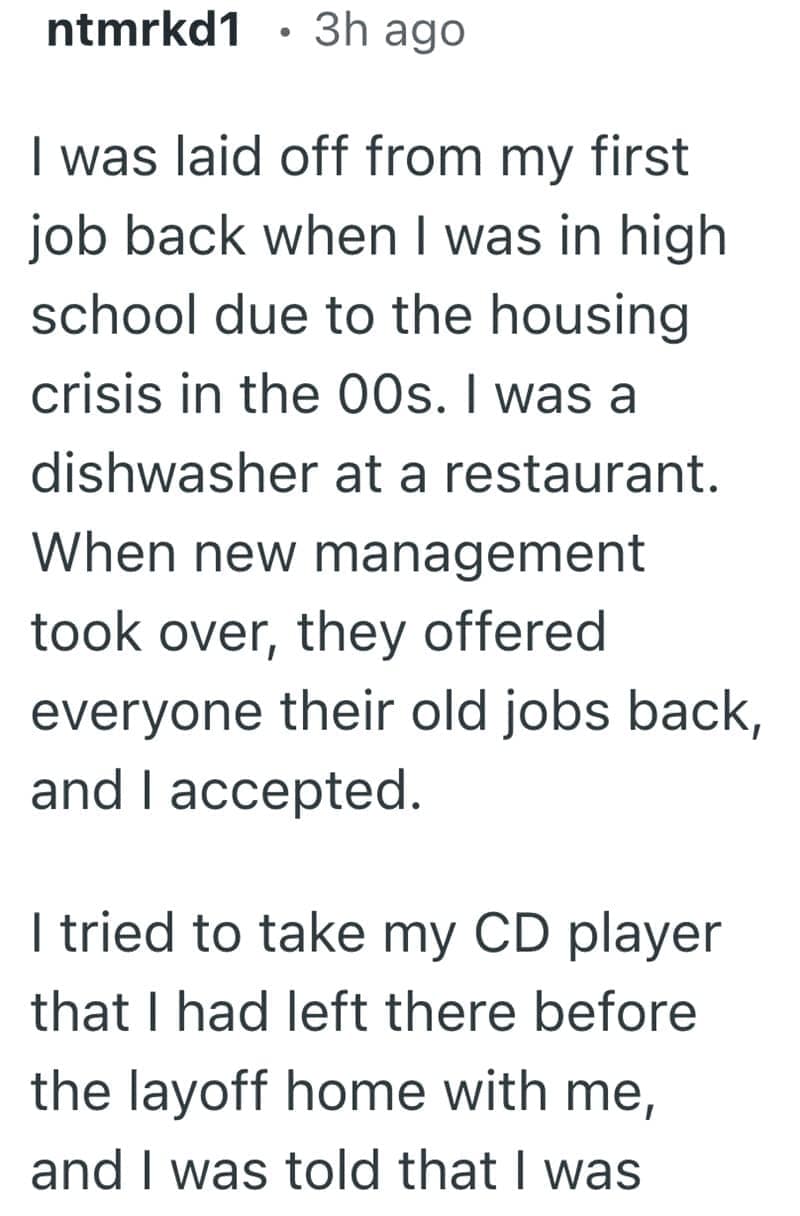 I was laid off from my first job back when I was in high school due to the housing crisis in the 00s. I was a dishwasher at a restaurant. When new management took over, they offered everyone their old jobs back, and I accepted. I tried to take my CD player that I had left there before the layoff home with me, and I was told that I was