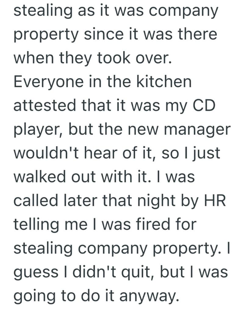 stealing as it was company property since it was there when they took over. Everyone in the kitchen attested that it was my CD player, but the new manager wouldn't hear of it, so l just walked out with it. I was called later that night by HR telling me I was fired for stealing company property. I guess I didn't quit, but I was going to do it anyway.