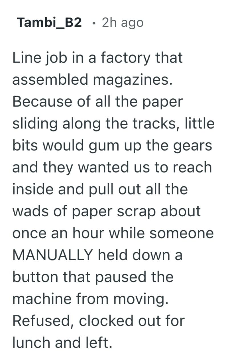 Line job in a factory that assembled magazines. Because of all the paper sliding along the tracks, little bits would gum up the gears and they wanted us to reach inside and pull out all the wads of paper scrap about once an hour while someone MANUALLY held down a button that paused the machine from moving. Refused, clocked