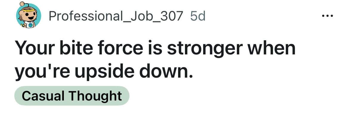 Your bite force is stronger when you're upside down.