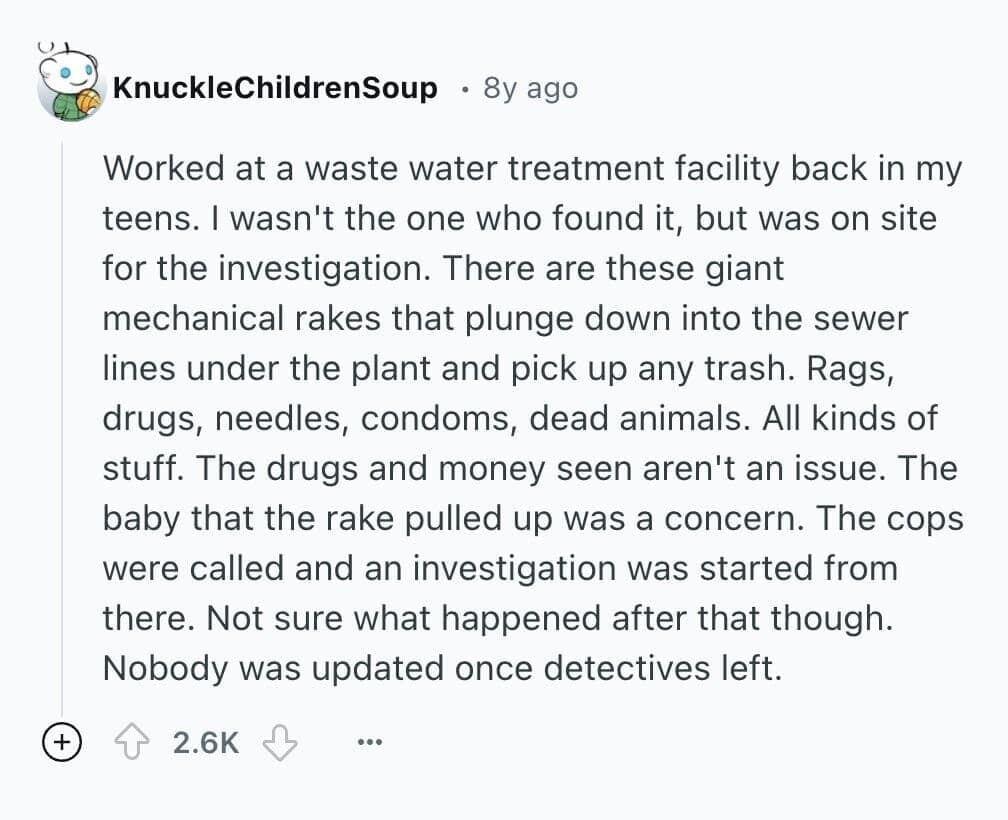 Worked at a waste water treatment facility back in my teens. I wasn't the one who found it, but was on site for the investigation. There are these giant mechanical rakes that plunge down into the sewer lines under the plant and pick up any trash. Rags, drugs, needles, condoms, dead animals. All kinds of stuff. The drugs and money seen aren't an issue. The baby that the rake pulled up was a concern. The cops were called and an investigation was started from there. Not sure what happened after that though. Nobody was updated once detectives left.