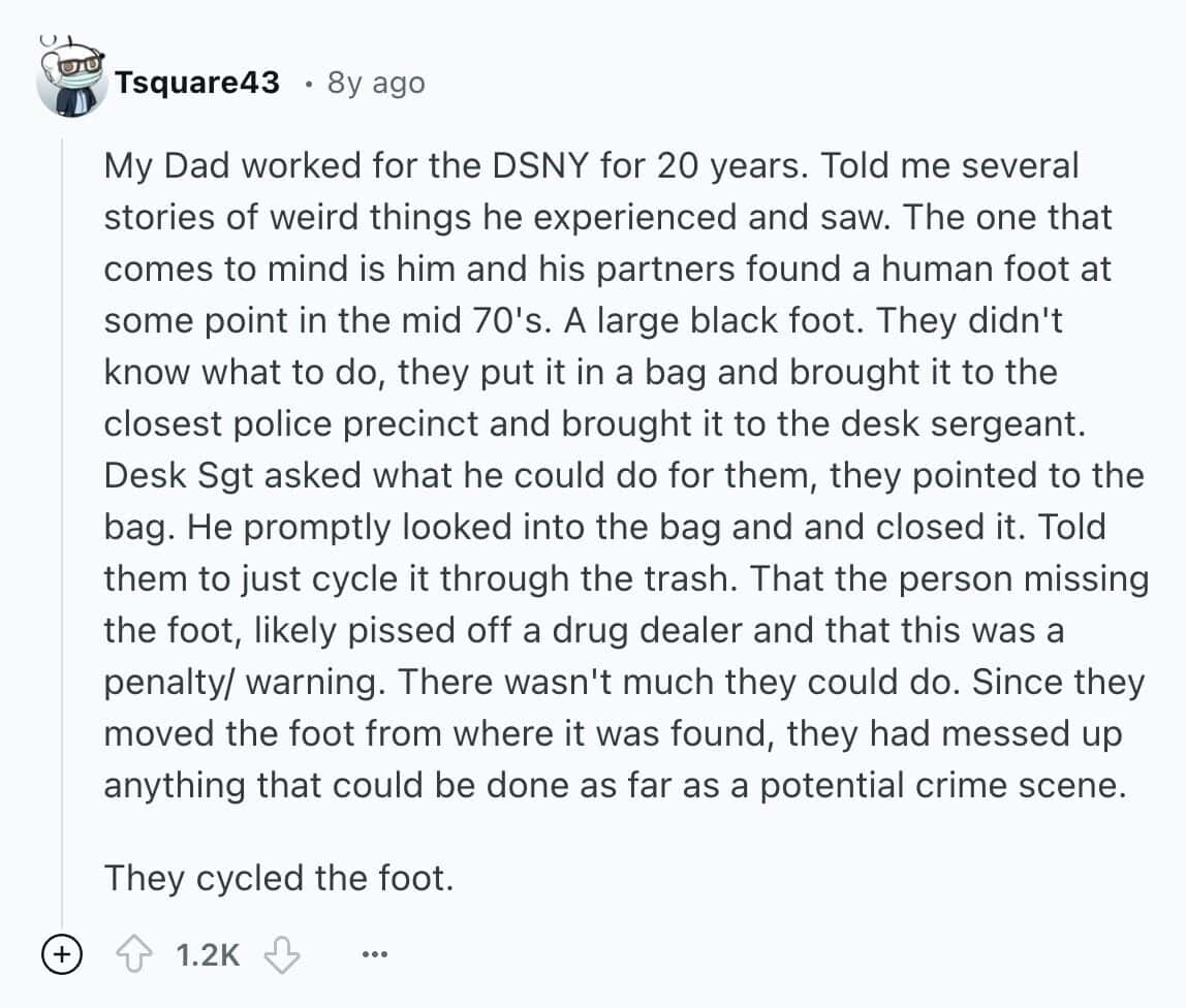 My Dad worked for the DSNY for 20 years. Told me several stories of weird things he experienced and saw. The one that comes to mind is him and his partners found a human foot at some point in the mid 70's. A large black foot. They didn't know what to do, they put it in a bag and brought it to the closest police precinct and brought it to the desk sergeant. Desk Sgt asked what he could do for them, they pointed to the bag. He promptly looked into the bag and and closed it. Told them to just cycle it through the trash. That the person missing the foot, likely pissed off a drug dealer and that this was a penalty/ warning. There wasn't much they could do. Since they moved the foot from where it was found, they had messed up anything that could be done as far as a potential