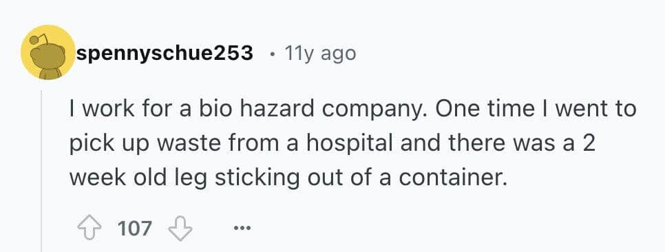 I work for a bio hazard company. One time I went to pick up waste from a hospital and there was a 2 week old leg sticking out of a container.