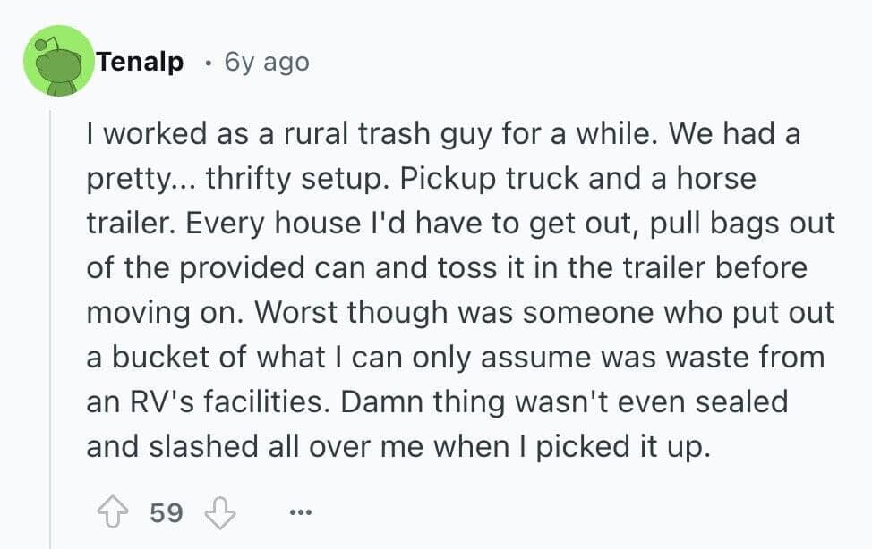 I worked as a rural trash guy for a while. We had a pretty... thrifty setup. Pickup truck and a horse trailer. Every house l'd have to get out, pull bags out of the provided can and toss it in the trailer before moving on. Worst though was someone who put out a bucket of what I can only assume was waste from an RV's facilities. Damn thing wasn't even sealed and slashed all over me when I picked it up.