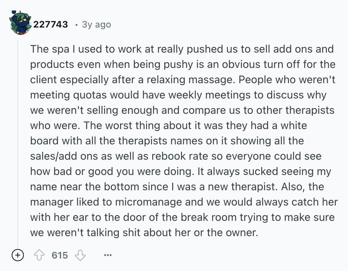 The spa l used to work at really pushed us to sell add ons and products even when being pushy is an obvious turn off for the client especially after a relaxing massage. People who weren't meeting quotas would have weekly meetings to discuss why we weren't selling enough and compare us to other therapists who were. The worst thing about it was they had a white board with all the therapists names on it showing all the sales/add ons as well as rebook rate so everyone could see how bad or good you were doing. It always sucked seeing my name near the bottom since I was a new therapist. Also, the manager liked to micromanage and we would always catch her with her ear to the door of the break room trying to make sure we weren't talking shit about her or the owner.