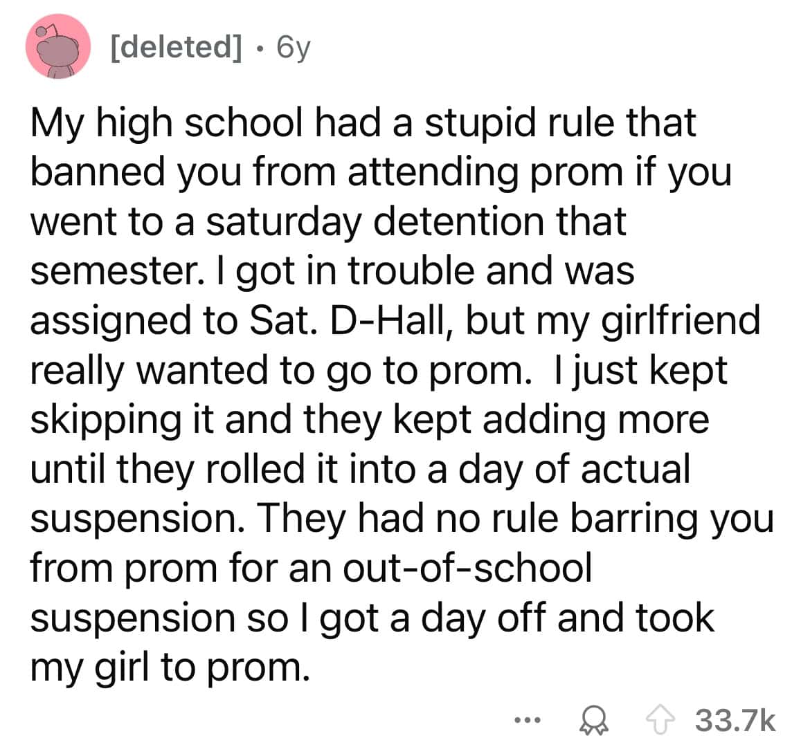 My high school had a stupid rule that banned you from attending prom if you went to a saturday detention that semester. I got in trouble and was assigned to Sat. D-Hall, but my girlfriend really wanted to go to prom. I just kept skipping it and they kept adding more until they rolled it into a day of actual suspension. They had no rule barring you from prom for an out-of-school suspension so I got a day off and took my girl to prom.