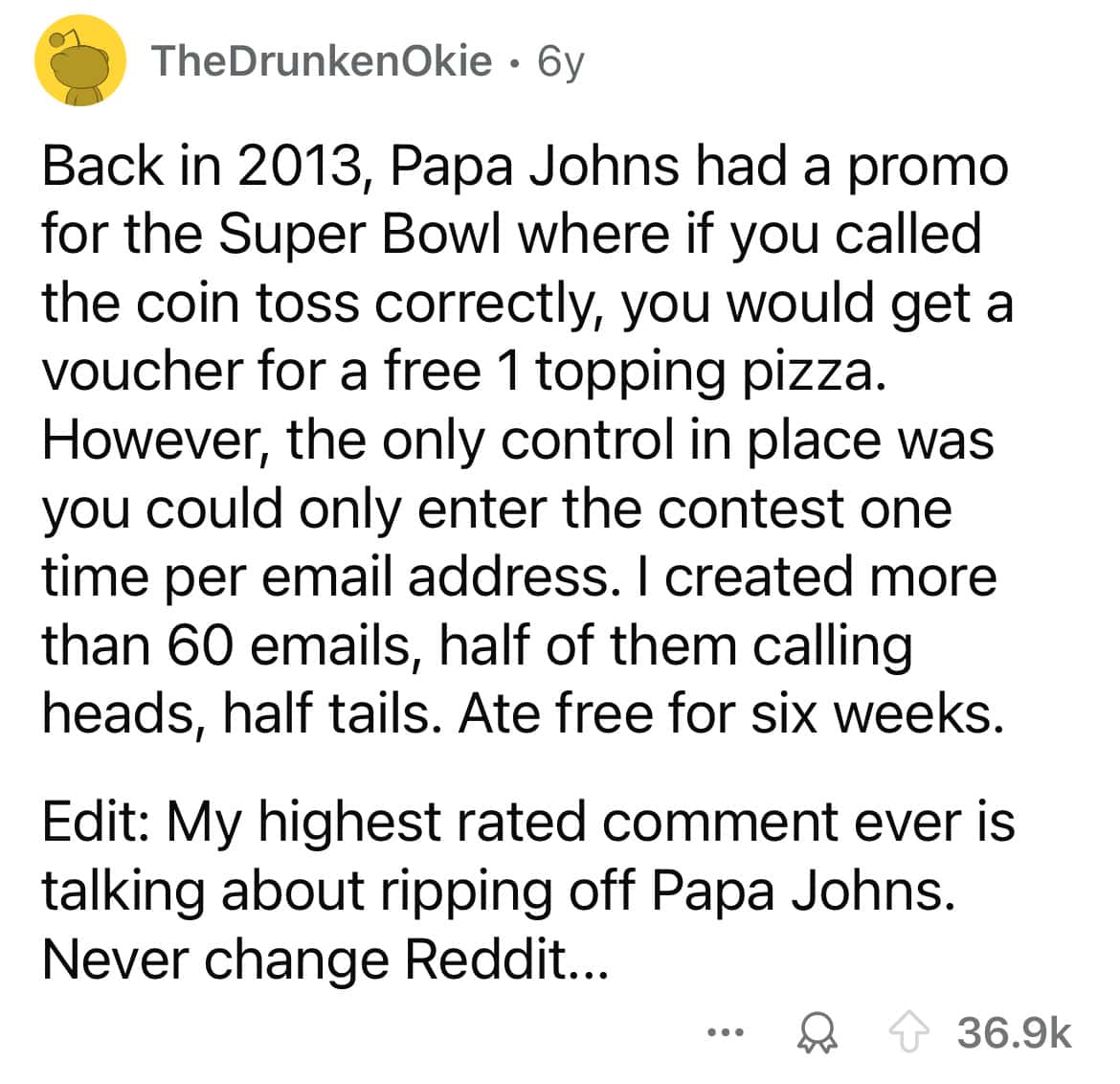 Back in 2013, Papa Johns had a promo for the Super Bowl where if you called the coin toss correctly, you would get a voucher for a free 1 topping pizza. However, the only control in place was you could only enter the contest one time per email address. I created more than 60 emails, half of them calling heads, half tails. Ate free for six weeks.