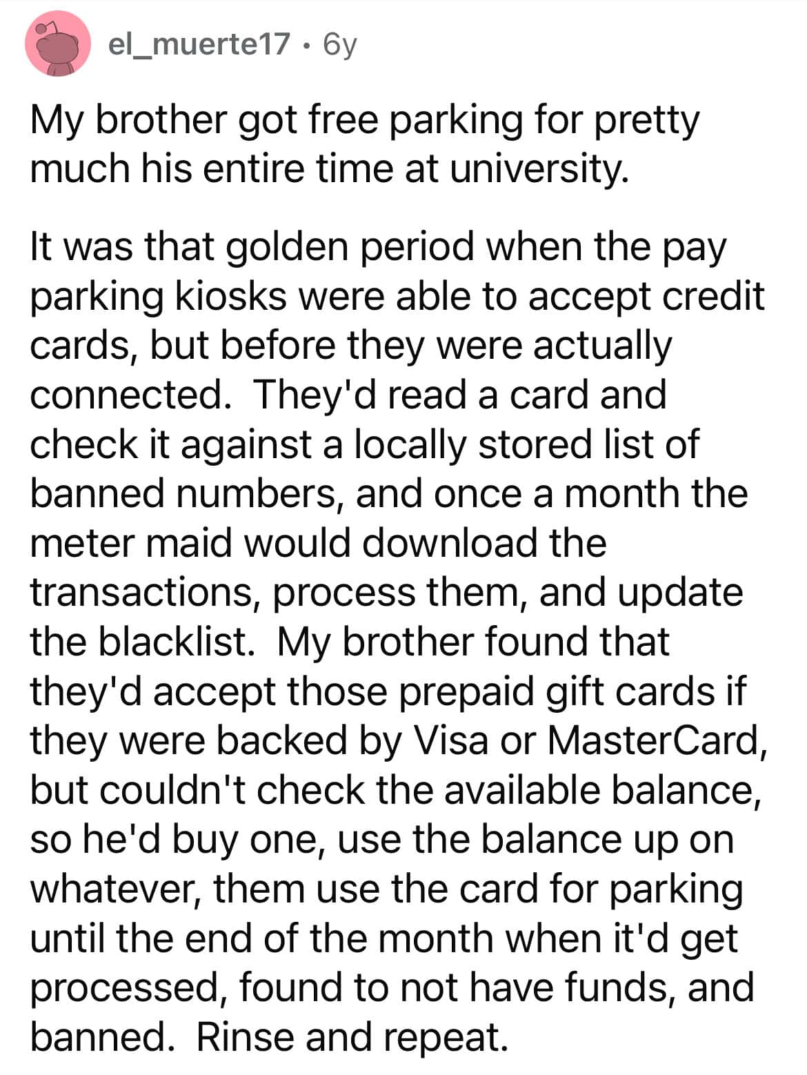 My brother got free parking for pretty much his entire time at university. It was that golden period when the pay parking kiosks were able to accept credit cards, but before they were actually connected. They'd read a card and check it against a locally stored list of banned numbers, and once a month the meter maid would download the transactions, process them, and update the blacklist.