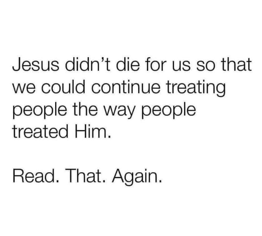 Jesus didn't die for us so that we could continue treating people the way people treated Him. Read. That. Again.