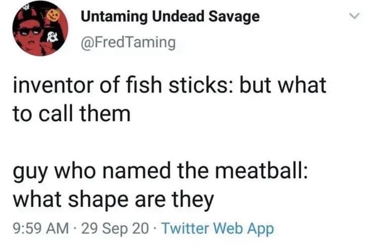 Untaming Undead Savage @FredTaming inventor of fish sticks: but what to call them guy who named the meatball: what shape are they 9:59 AM • 29 Sep 20 • Twitter Web App