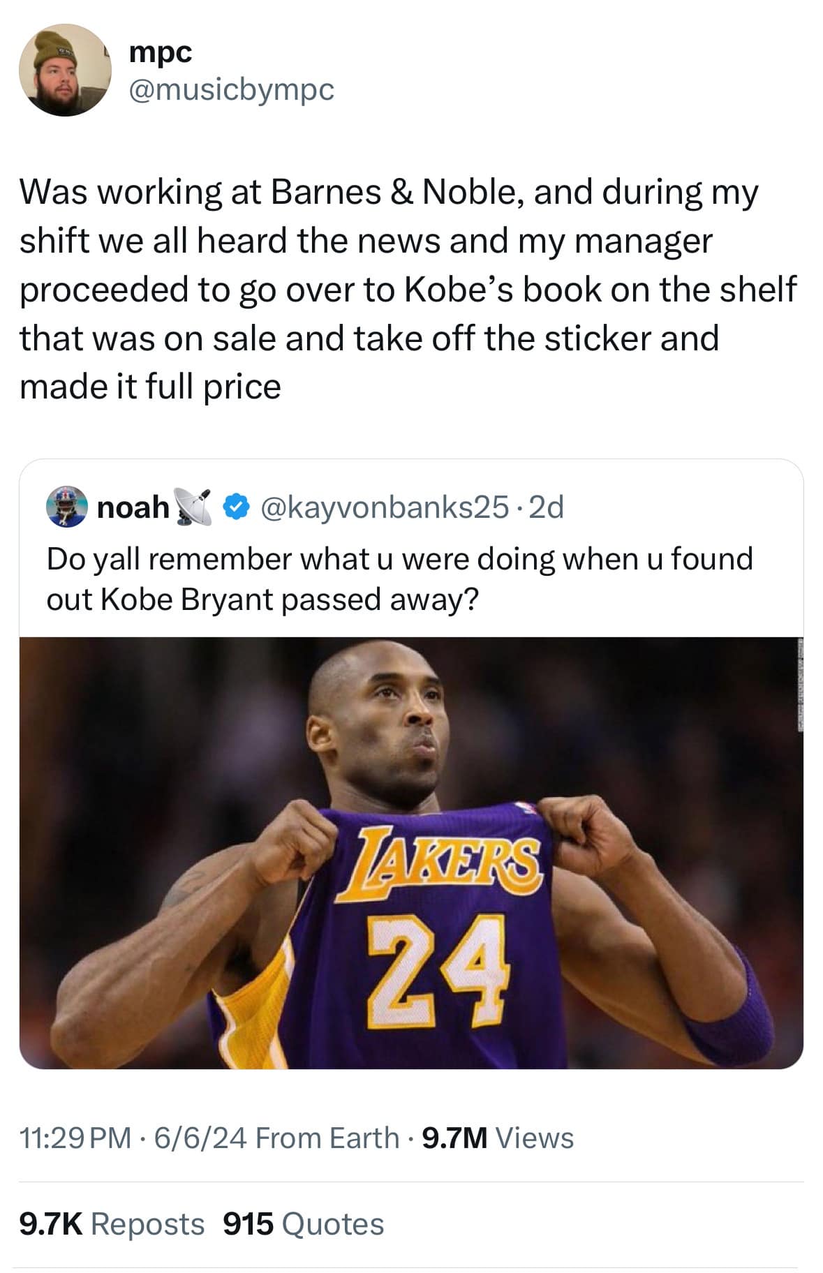 mpc @musicbympc Was working at Barnes & Noble, and during my shift we all heard the news and my manager proceeded to go over to Kobe's book on the shelf that was on sale and take off the sticker and made it full price noah @ @kayvonbanks25 • 2d Do yall remember what u were doing when u found out Kobe Bryant passed away? TAKERS 24 11:29 PM • 6/6/24 From Earth • 9.7M Views 9.7K Reposts 915 Quotes