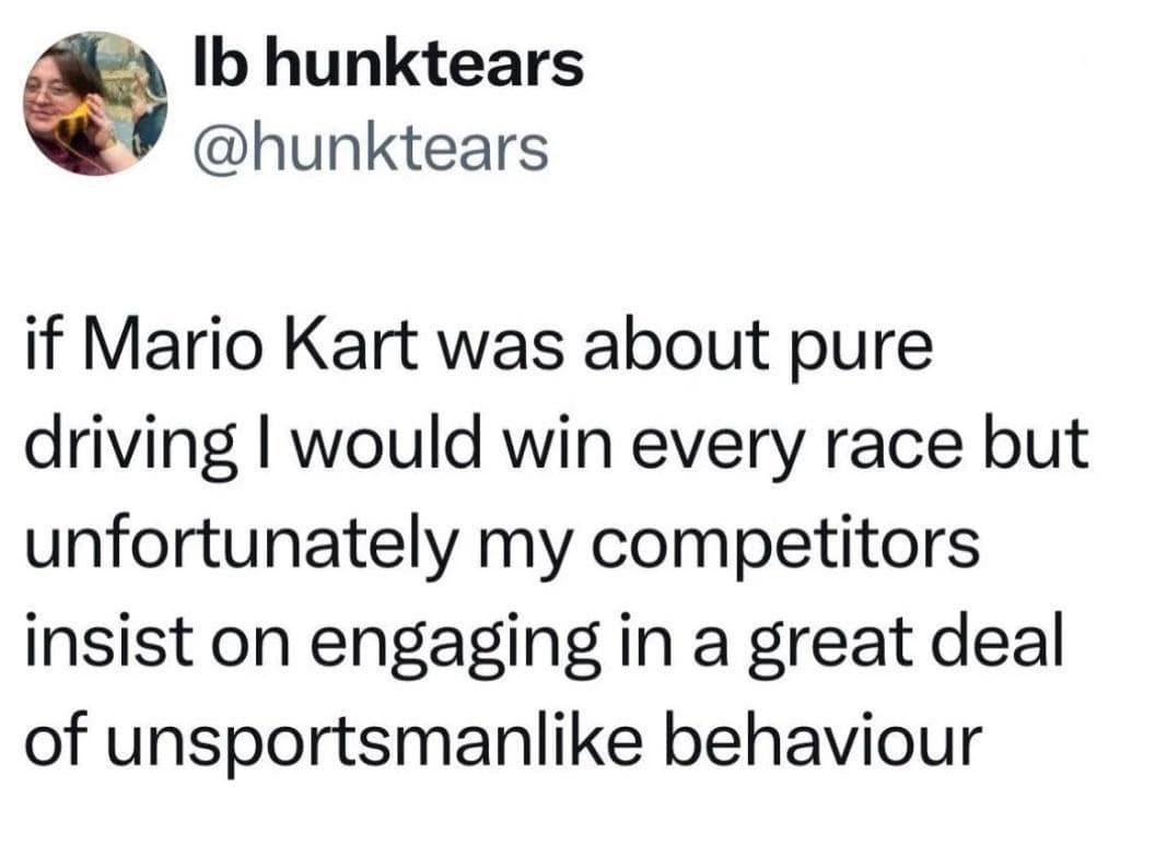 Ib hunktears @hunktears if Mario Kart was about pure driving I would win every race but unfortunately my competitors insist on engaging in a great deal of unsportsmanlike behaviour