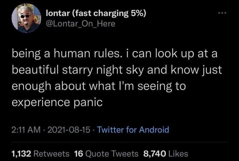 lontar (fast charging 5%) @Lontar_On_Here being a human rules. i can look up at a beautiful starry night sky and know just enough about what I'm seeing to experience panic 2:11 AM • 2021-08-15 • Twitter for Android 1,132 Retweets 16 Quote Tweets 8,740 Likes