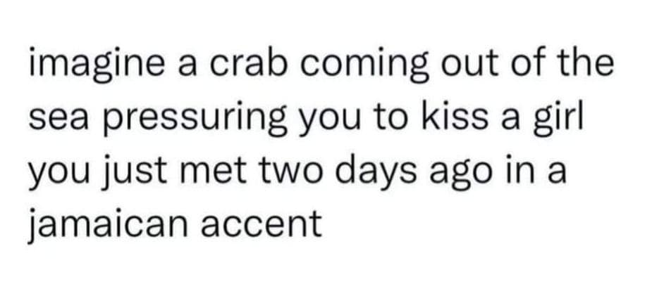 imagine a crab coming out of the sea pressuring you to kiss a girl you just met two days ago in a jamaican accent