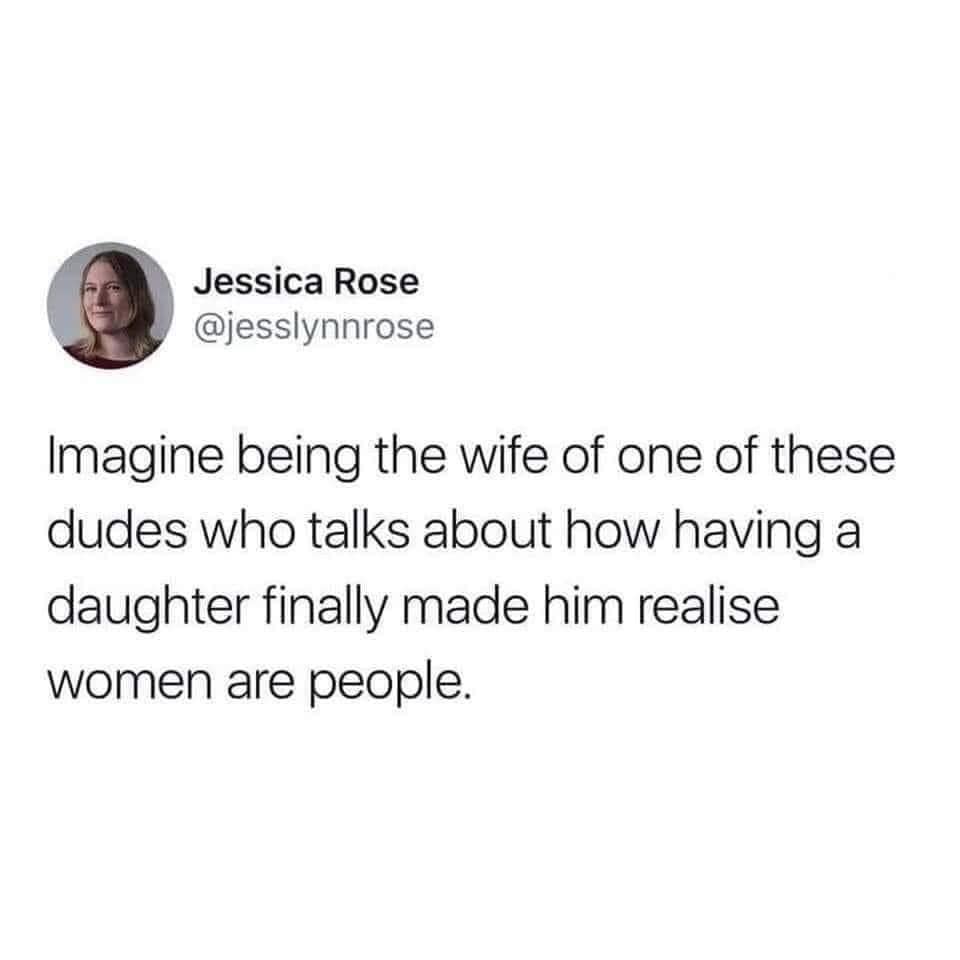 Jessica Rose @jesslynnrose Imagine being the wife of one of these dudes who talks about how having a daughter finally made him realise women are people.
