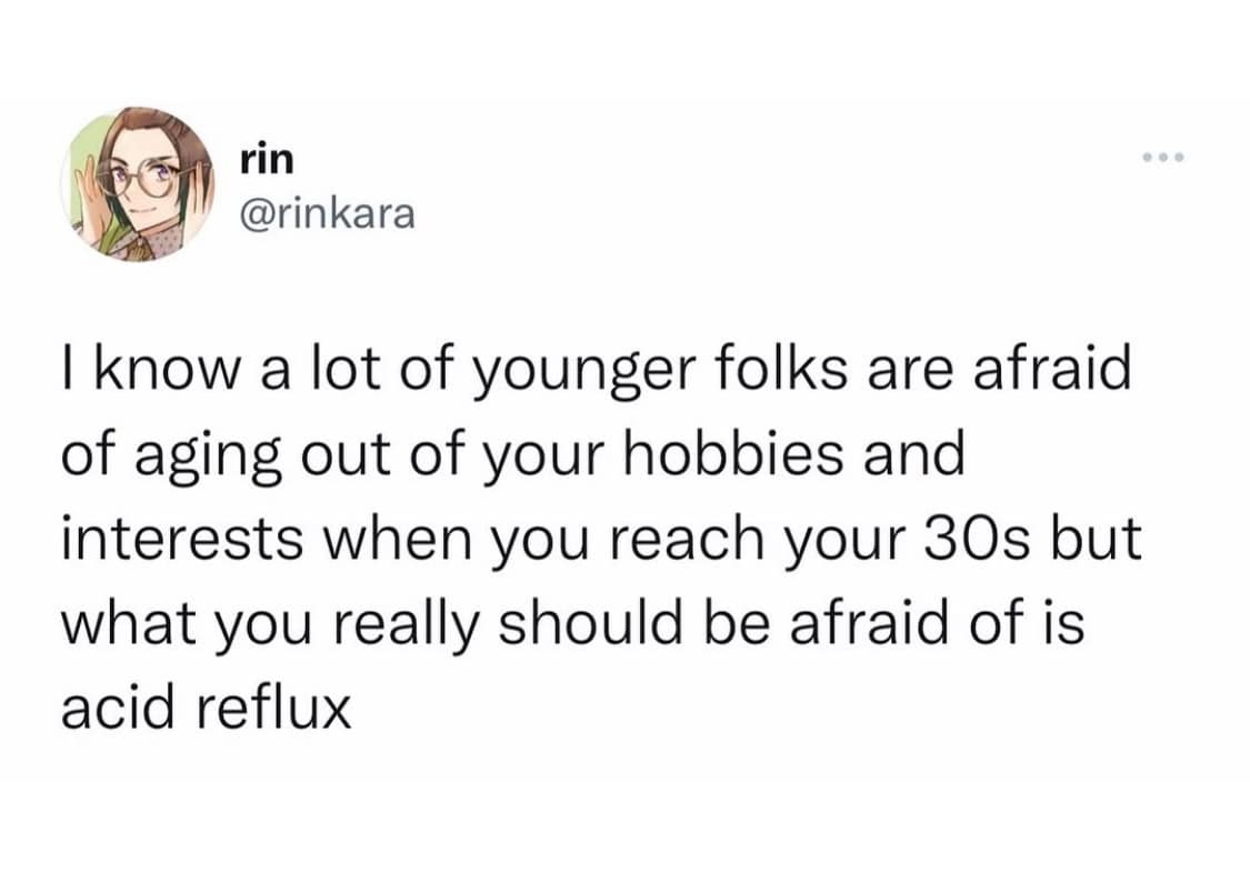 rin @rinkara I know a lot of younger folks are afraid of aging out of your hobbies and interests when you reach your 30s but what you really should be afraid of is acid reflux
