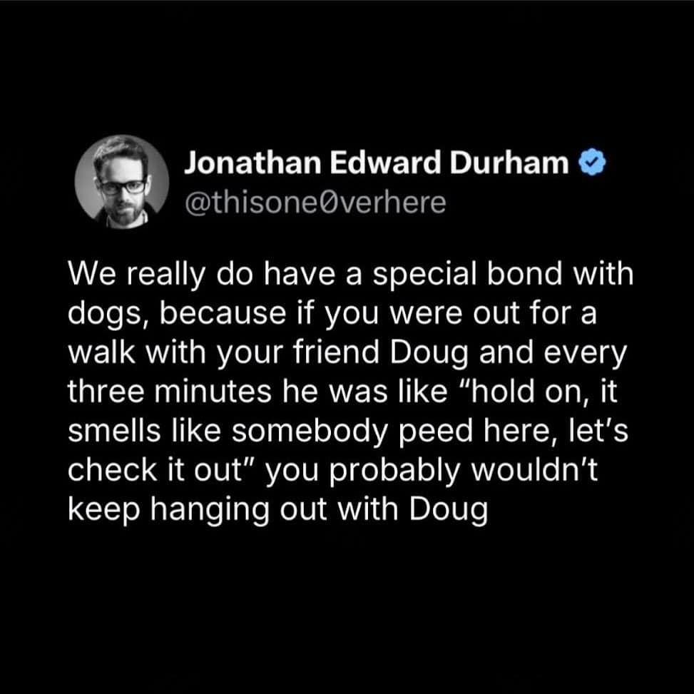 We really do have a special bond with dogs, because if you were out for a walk with your friend Doug and every three minutes he was like "hold on, it smells like somebody peed here, let's check it out" you probably wouldn't keep hanging out with Doug