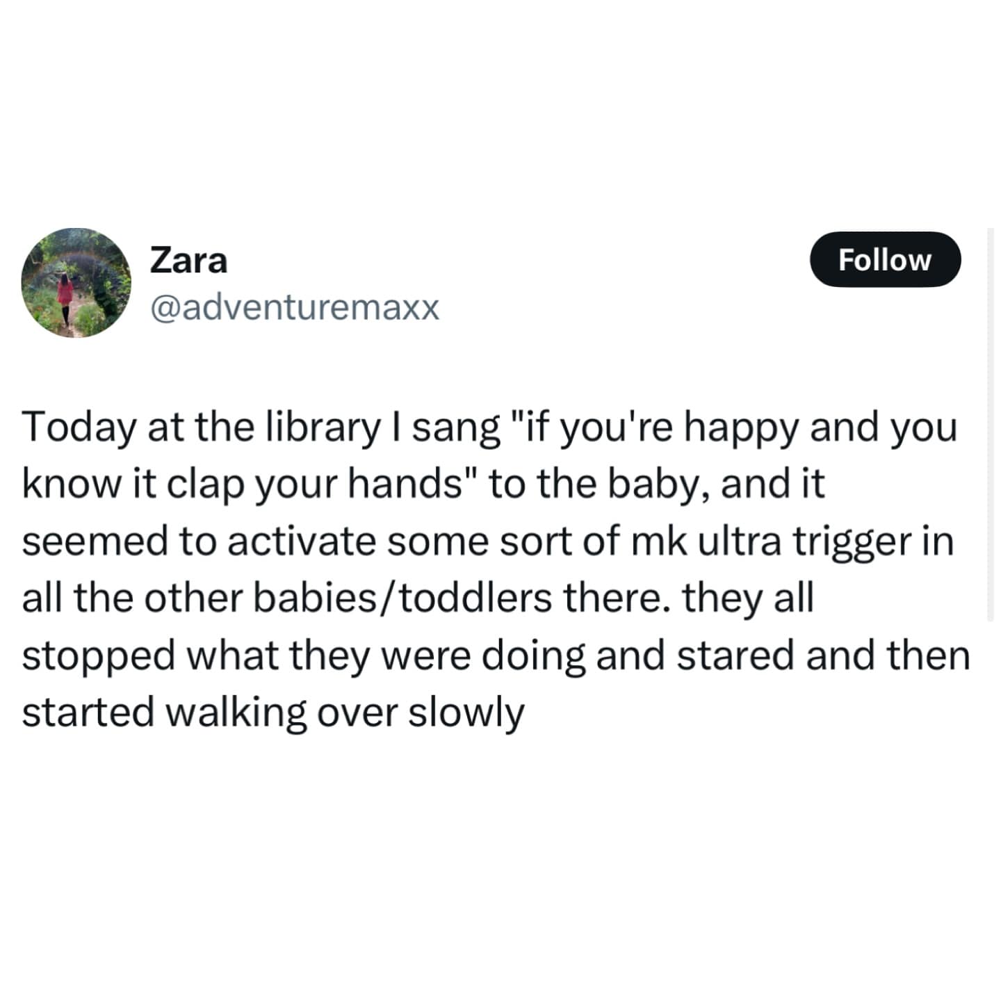 Today at the library I sang "if you're happy and you know it clap your hands" to the baby, and it seemed to activate some sort of mk ultra trigger in all the other babies/toddlers there. they all stopped what they were doing and stared and then started walking over slowly