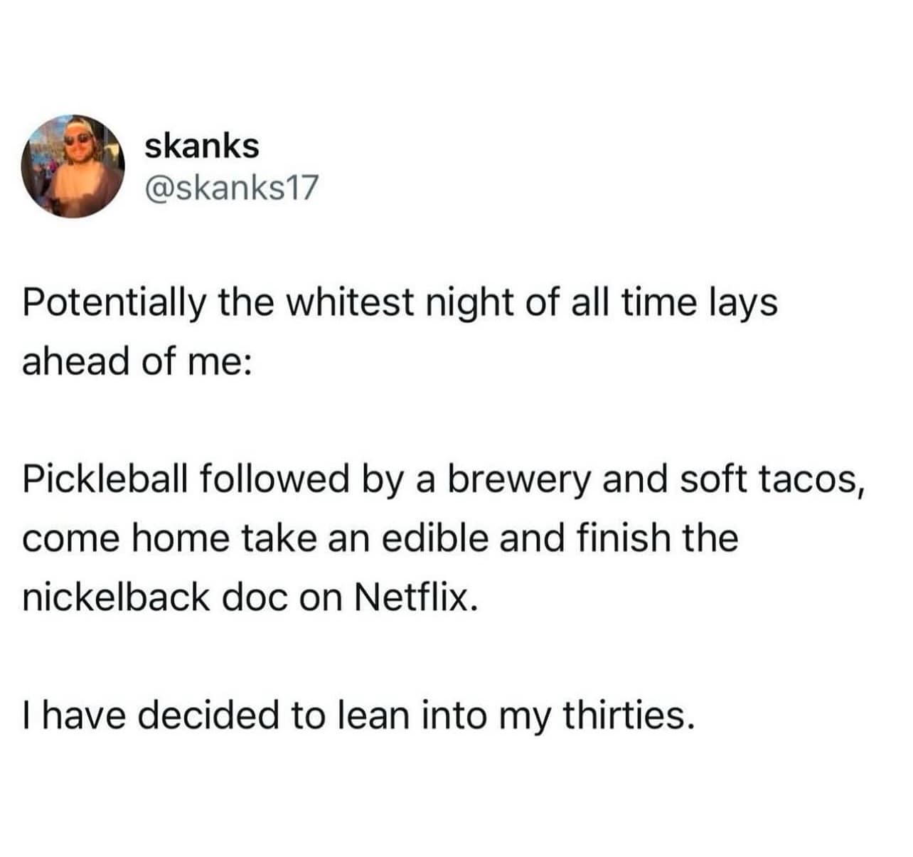 Potentially the whitest night of all time lays ahead of me: Pickleball followed by a brewery and soft tacos, come home take an edible and finish the nickelback doc on Netflix. I have decided to lean into my thirties.