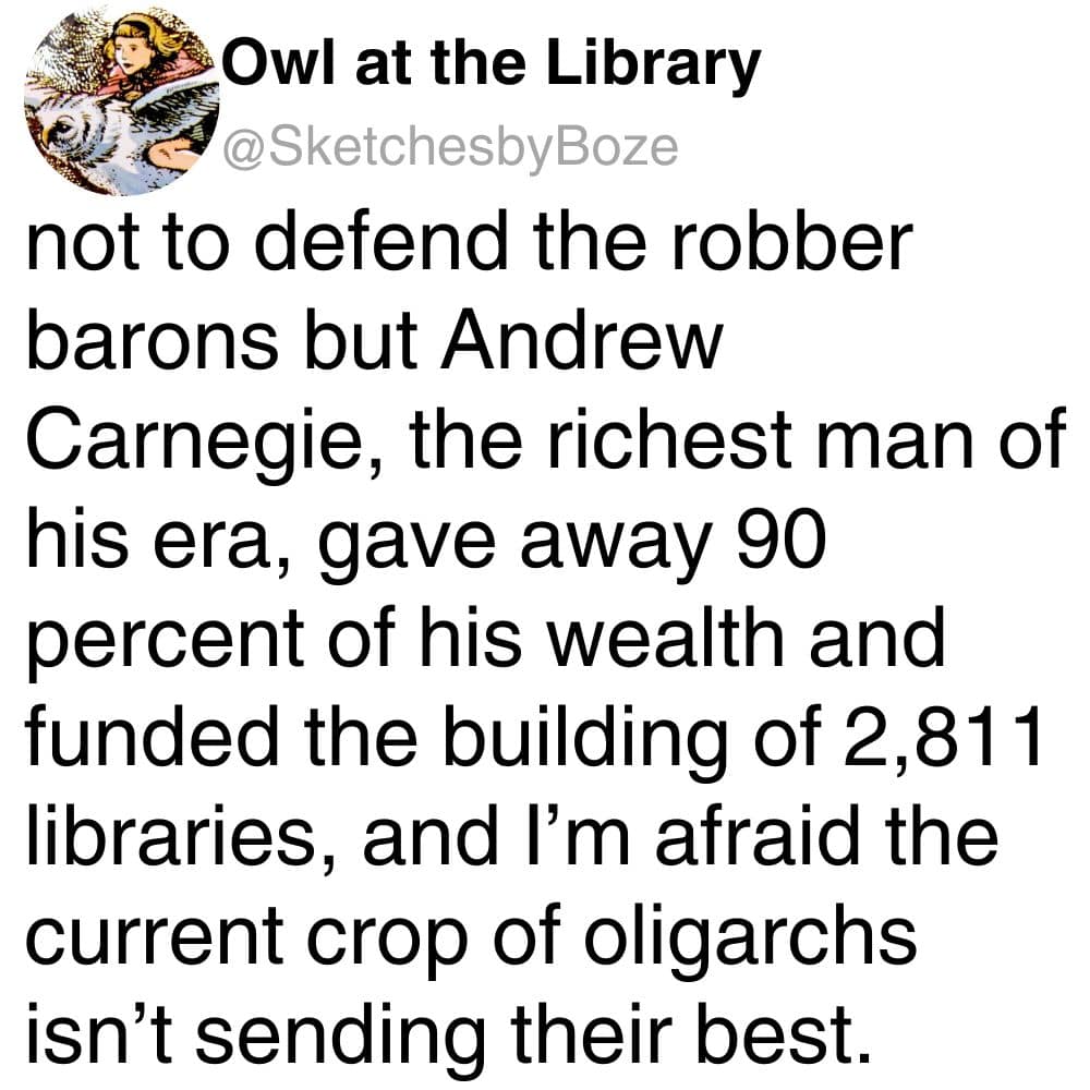not to defend the robber barons but Andrew Carnegie, the richest man of his era, gave away 90 percent of his wealth and funded the building of 2,811 libraries, and I'm afraid the current crop of oligarchs isn't sending their best.