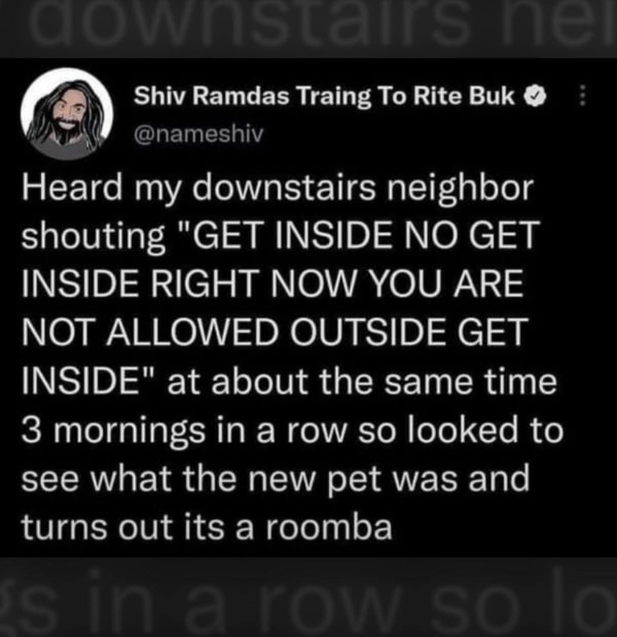 Heard my downstairs neighbor shouting "GET INSIDE NO GET INSIDE RIGHT NOW YOU ARE NOT ALLOWED OUTSIDE GET INSIDE" at about the same time 3 mornings in a row so looked to see what the new pet was and turns out its a roomba