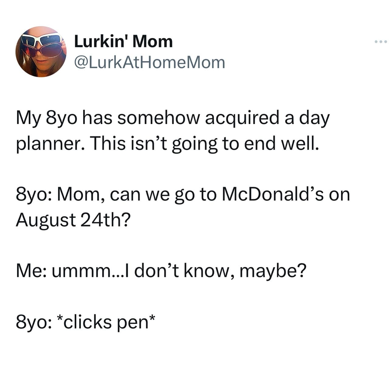 My 8yo has somehow acquired a day planner. This isn't going to end well. 8yo: Mom, can we go to McDonald's on August 24th? Me: ummm... don't know, maybe? 8yo: *clicks pen*