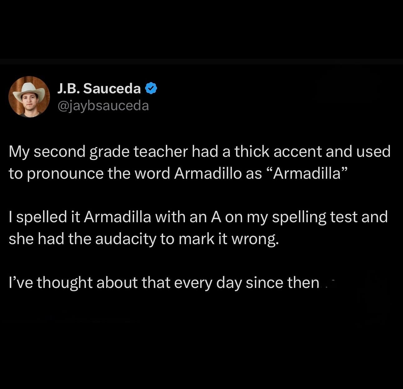 My second grade teacher had a thick accent and used to pronounce the word Armadillo as "Armadilla" I spelled it Armadilla with an A on my spelling test and she had the audacity to mark it wrong. I've thought about that every day since then
