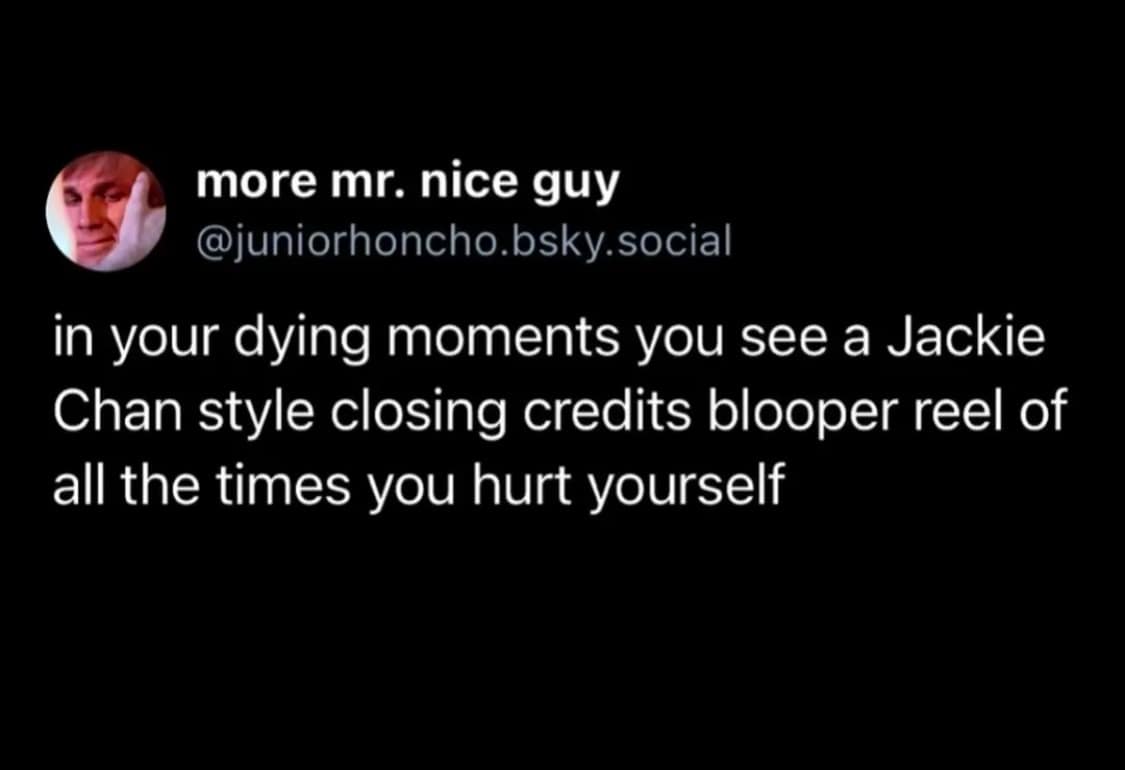 in your dying moments you see a Jackie Chan style closing credits blooper reel of all the times you hurt yourself