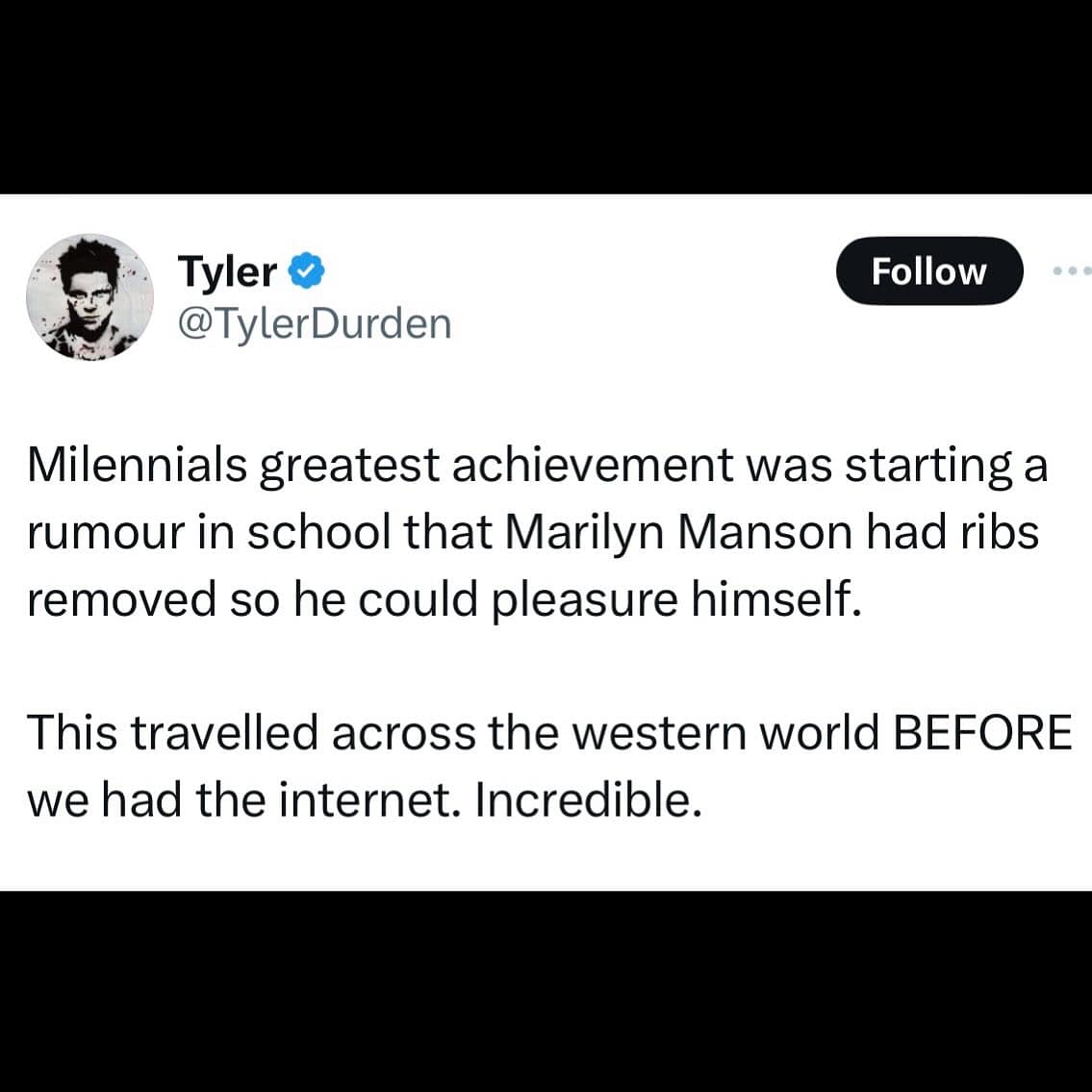 Milennials greatest achievement was starting a rumour in school that Marilyn Manson had ribs removed so he could pleasure himself. This travelled across the western world BEFORE we had the internet. Incredible.