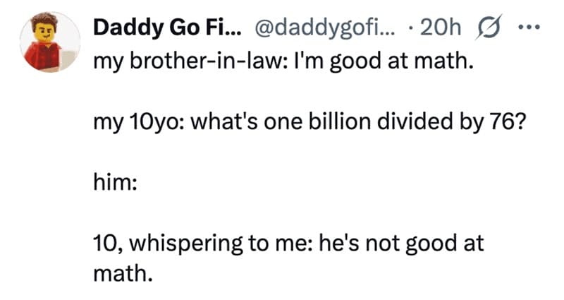 my brother-in-law: I'm good at math. my 10yo: what's one billion divided by 76? him: 10, whispering to me: he's not good at math.