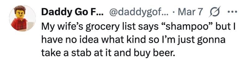 My wife's grocery list says "shampoo" but I have no idea what kind so l'm just gonna take a stab at it and buy beer.