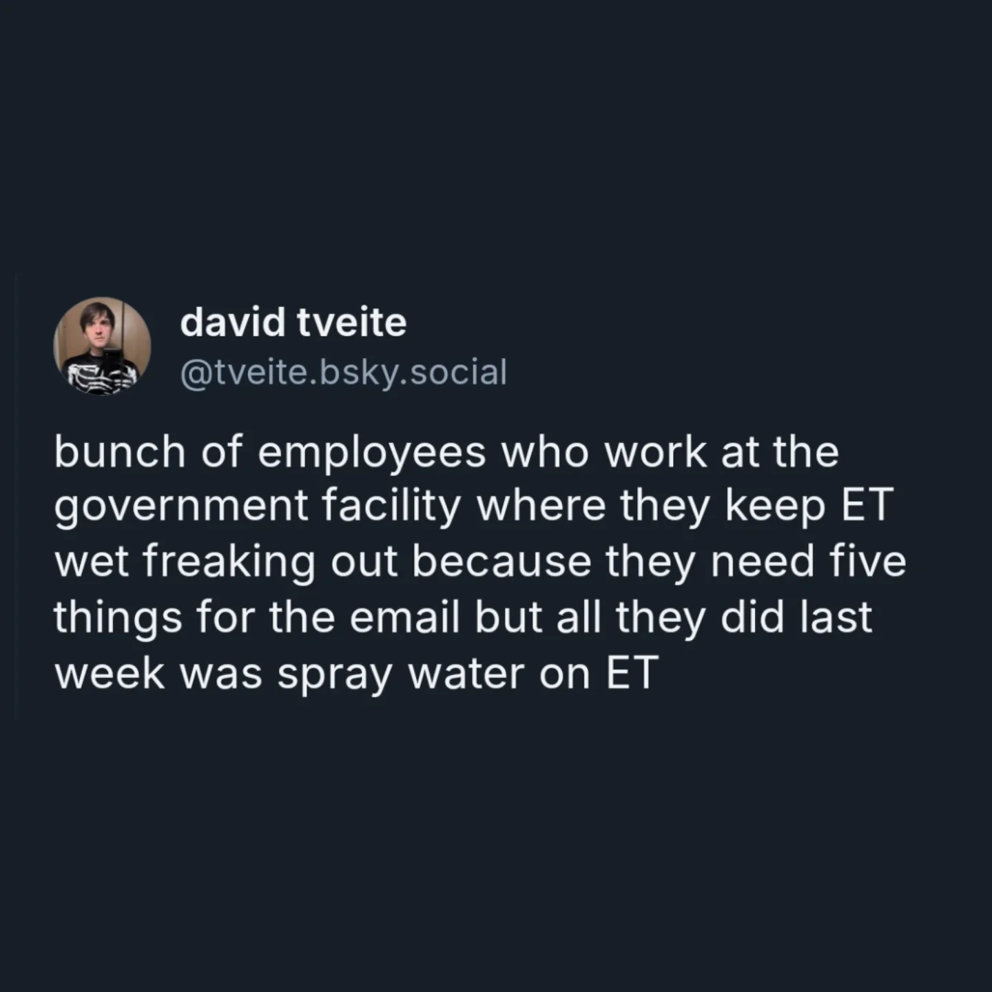 bunch of employees who work at the government facility where they keep ET wet freaking out because they need five things for the email but all they did last week was spray water on ET