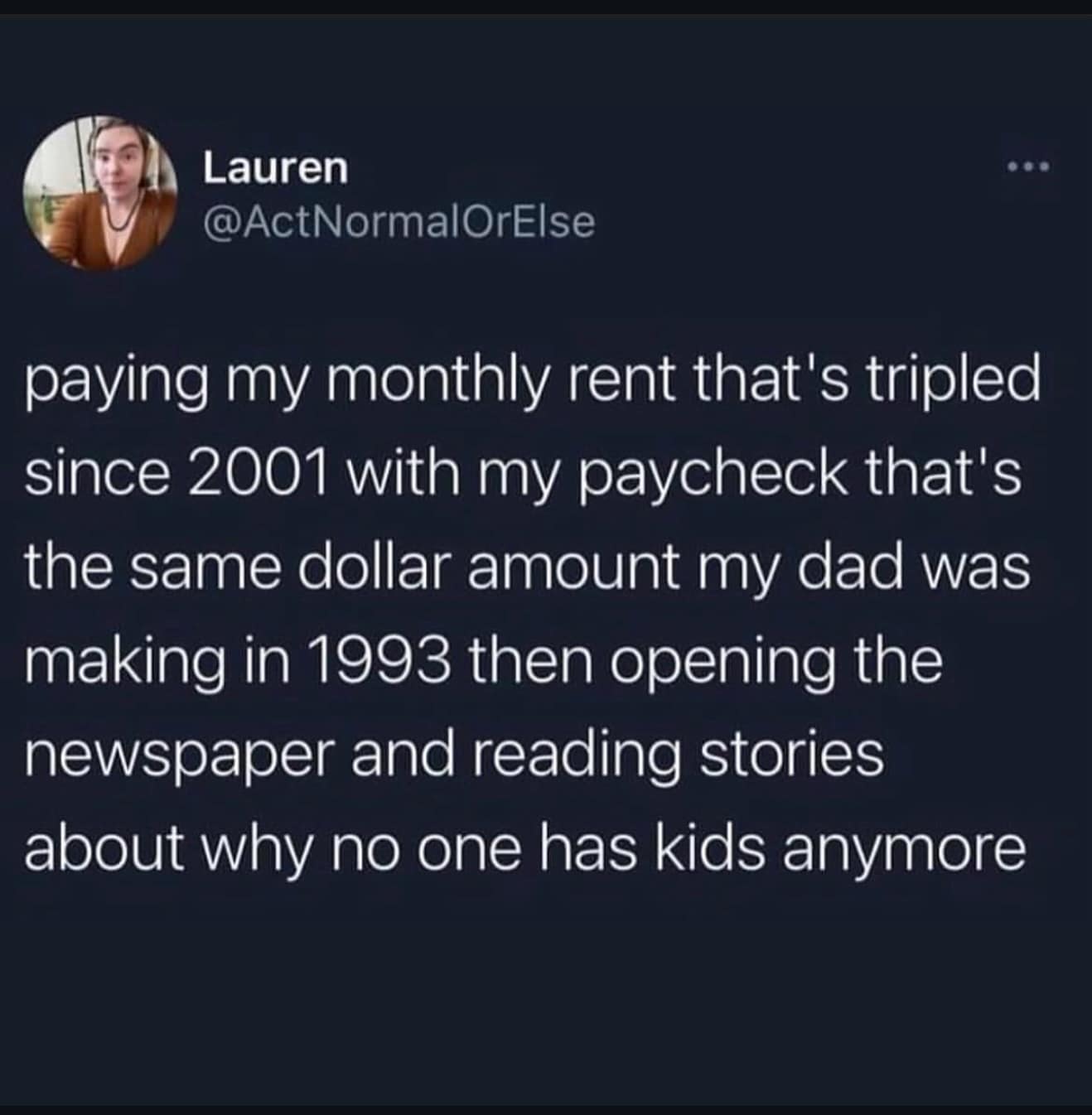 paying my monthly rent that's tripled since 2001 with my paycheck that's the same dollar amount my dad was making in 1993 then opening the newspaper and reading stories about why no one has kids anymore