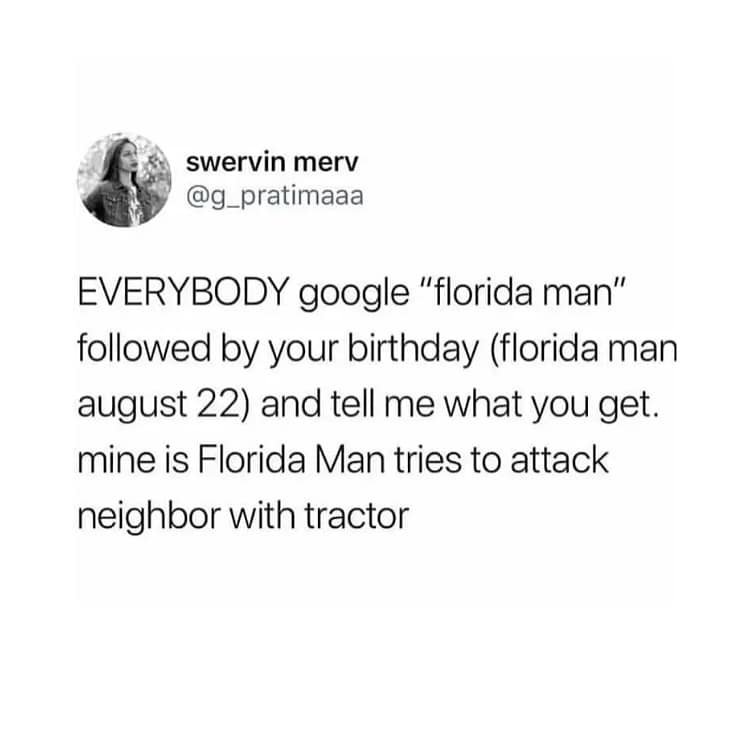 EVERYBODY google "florida man" followed by your birthday (florida man august 22) and tell me what you get. mine is Florida Man tries to attack neighbor with tractor