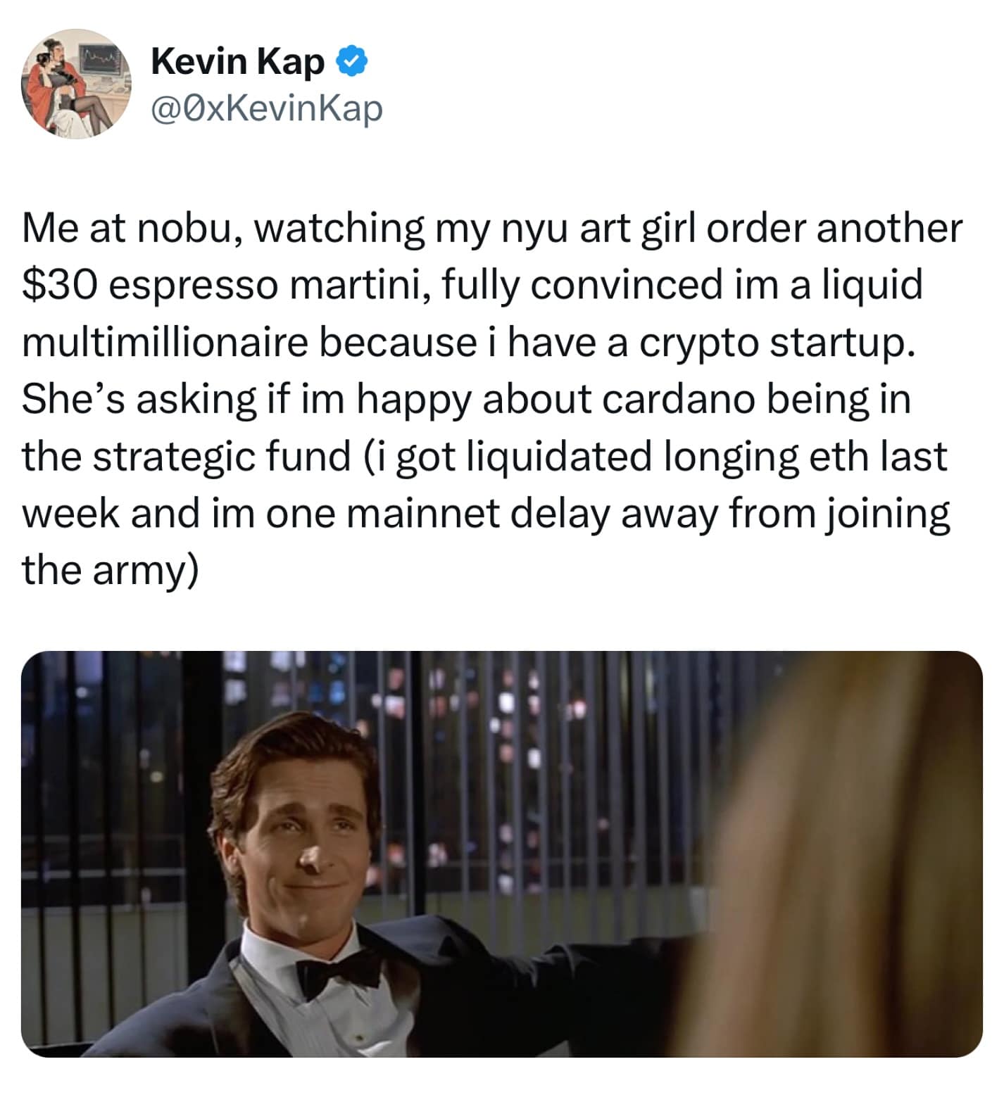 Me at nobu, watching my nyu art girl order another $30 espresso martini, fully convinced im a liquid multimillionaire because i have a crypto startup. She's asking if im happy about cardano being in the strategic fund (i got liquidated longing eth last week and im one mainnet delay away from joining the army)
