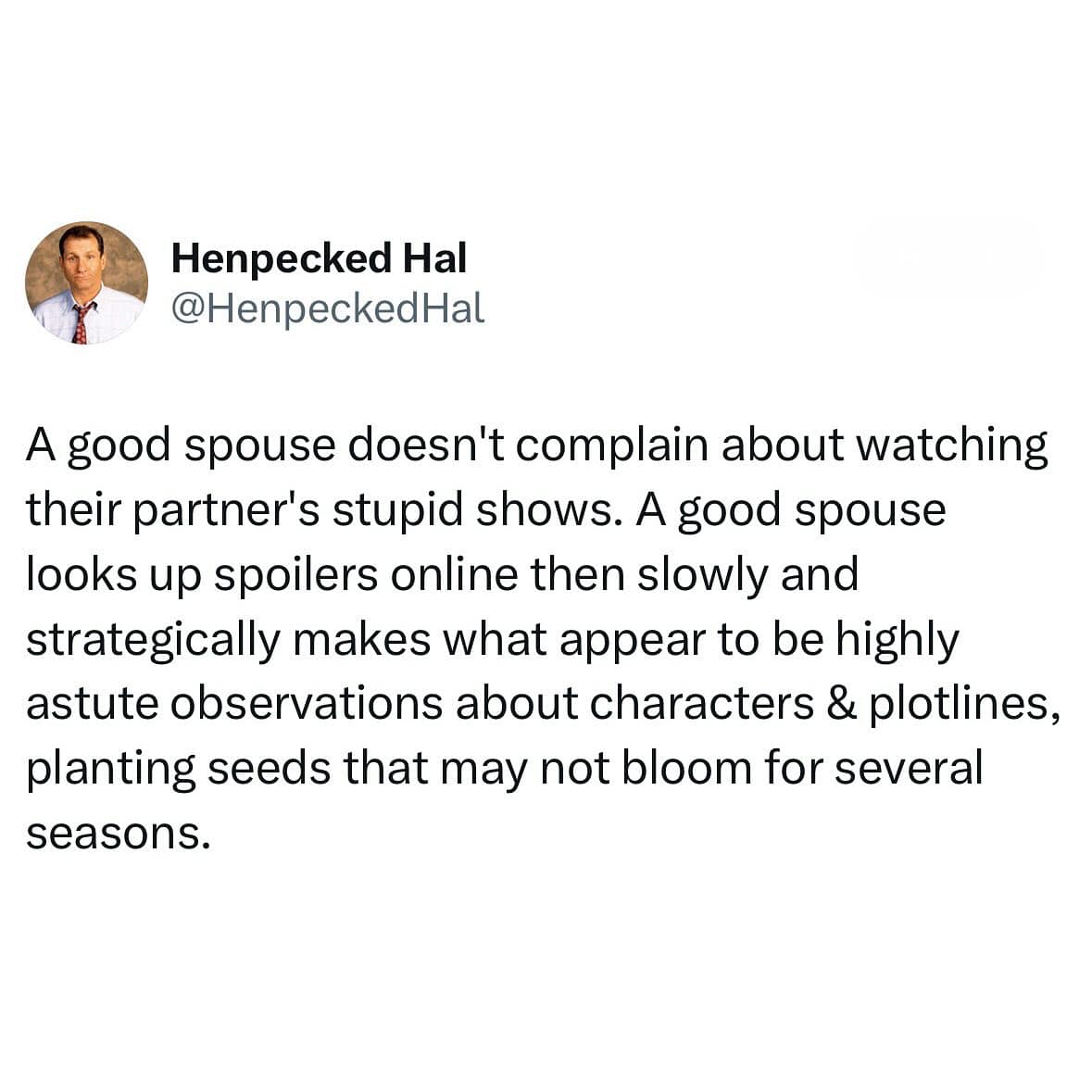 A good spouse doesn't complain about watching their partner's stupid shows. A good spouse looks up spoilers online then slowly and strategically makes what appear to be highly astute observations about characters & plotlines, planting seeds that may not bloom for several seasons.
