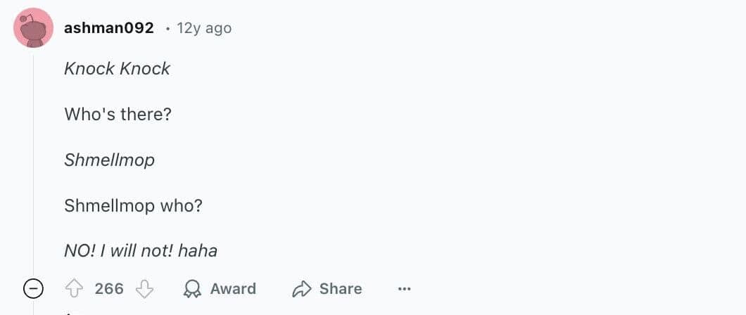 Knock Knock Who's there? Shmellmop Shmellmop who? NO! I will not! haha