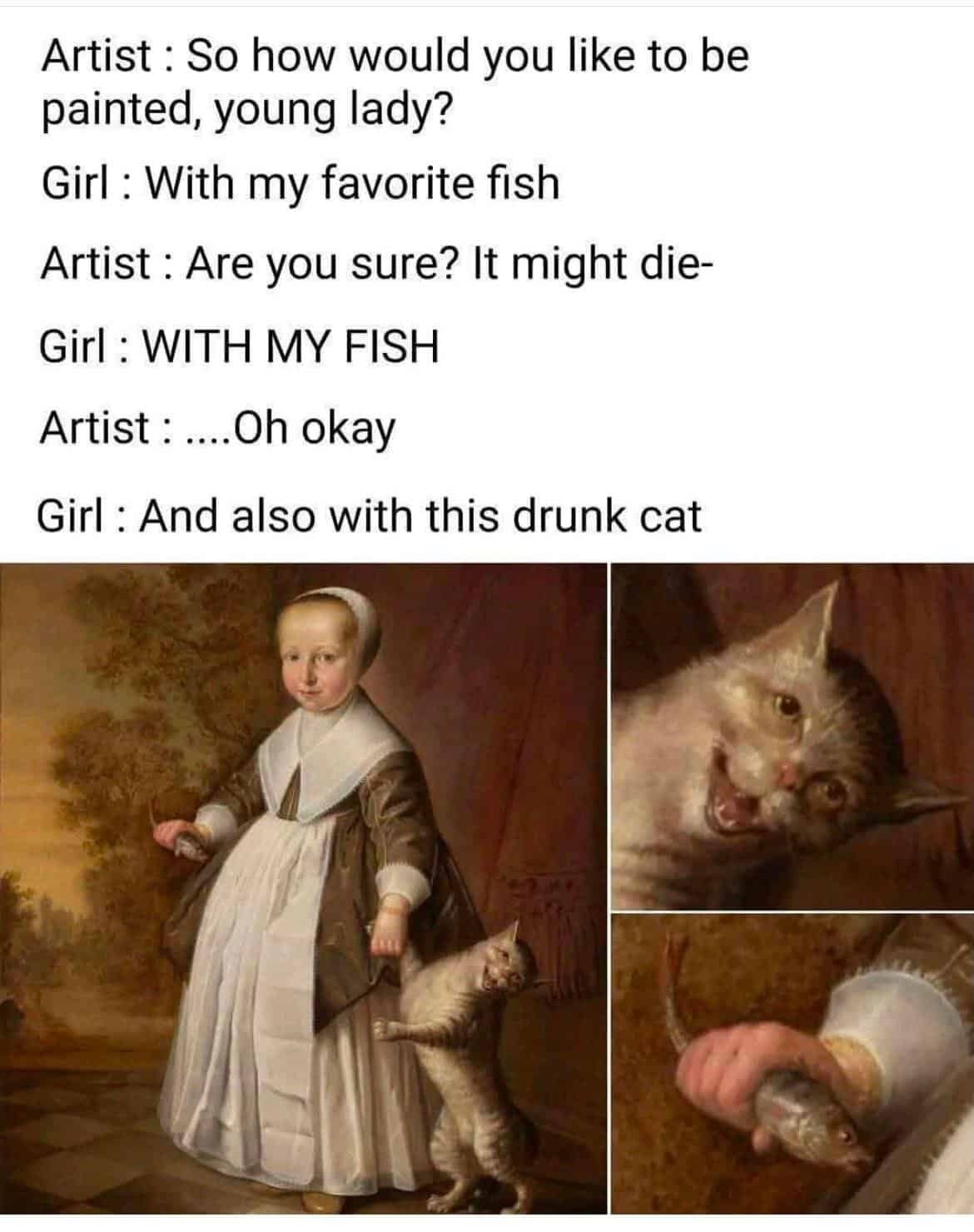 Artist: So how would you like to be painted, young lady? Girl: With my favorite fish Artist: Are you sure? It might die-Girl: WITH MY FISH Artist: ....Oh okay Girl: And also with this drunk cat