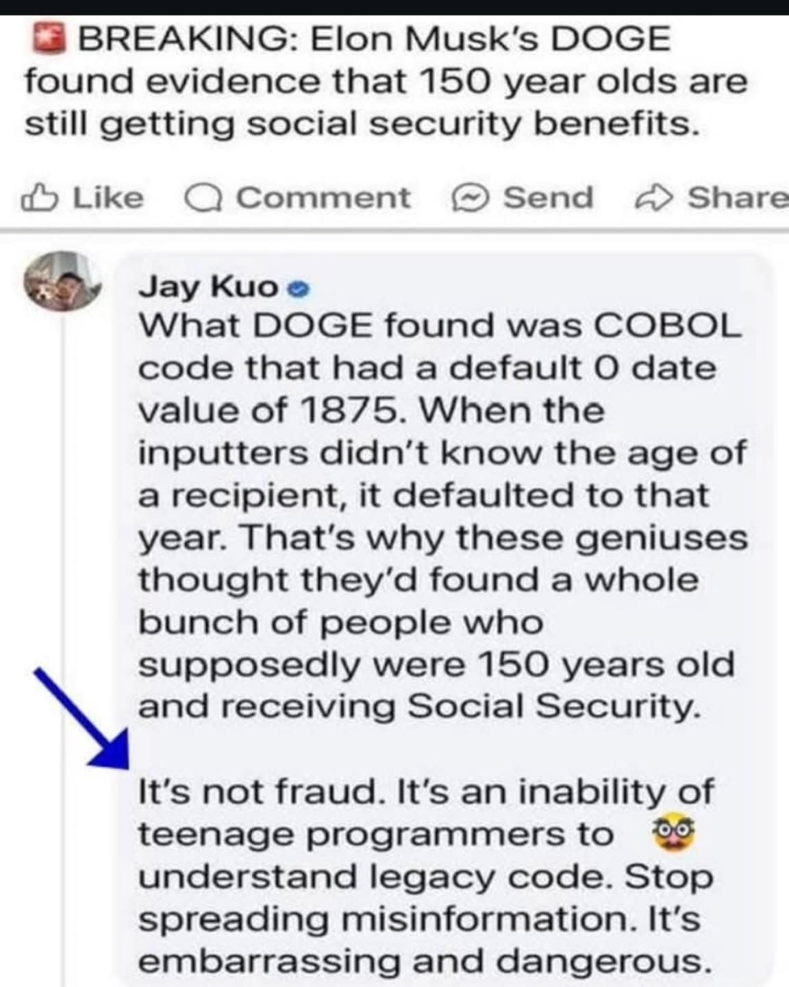 O BREAKING: Elon Musk's DOGE found evidence that 150 year olds are still getting social security benefits. Like A Comment © Send ~ Share Jay Kuo o What DOGE found was COBOL code that had a default 0 date value of 1875. When the inputters didn't know the age of a recipient, it defaulted to that year. That's why these geniuses thought they'd found a whole bunch of people who supposedly were 150 years old and receiving Social Security. It's not fraud. It's an inability of teenage programmers to 09 understand legacy code. Stop spreading misinformation. It's embarrassing and dangerous.
