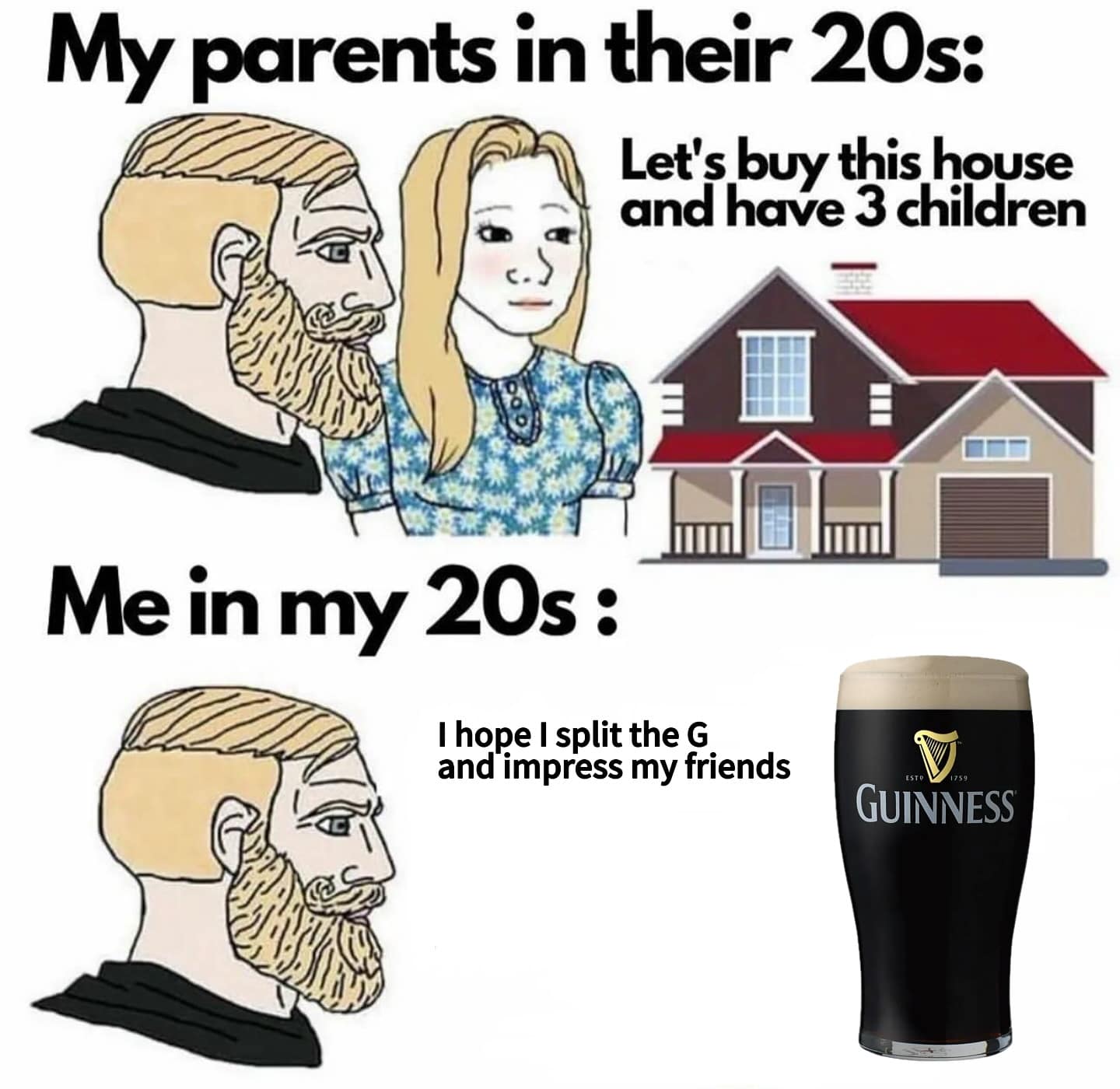 My parents in their 20s: Let's buy this house and have 3 children Me in my 20s : I hope I split the G and impress my friends GUINNESS