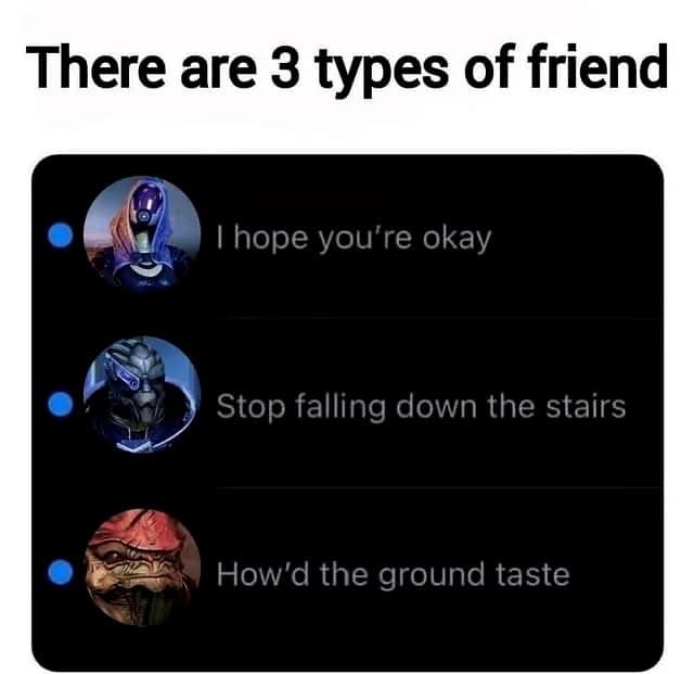 There are 3 types of friend I hope you're okay Stop falling down the stairs How'd the ground taste