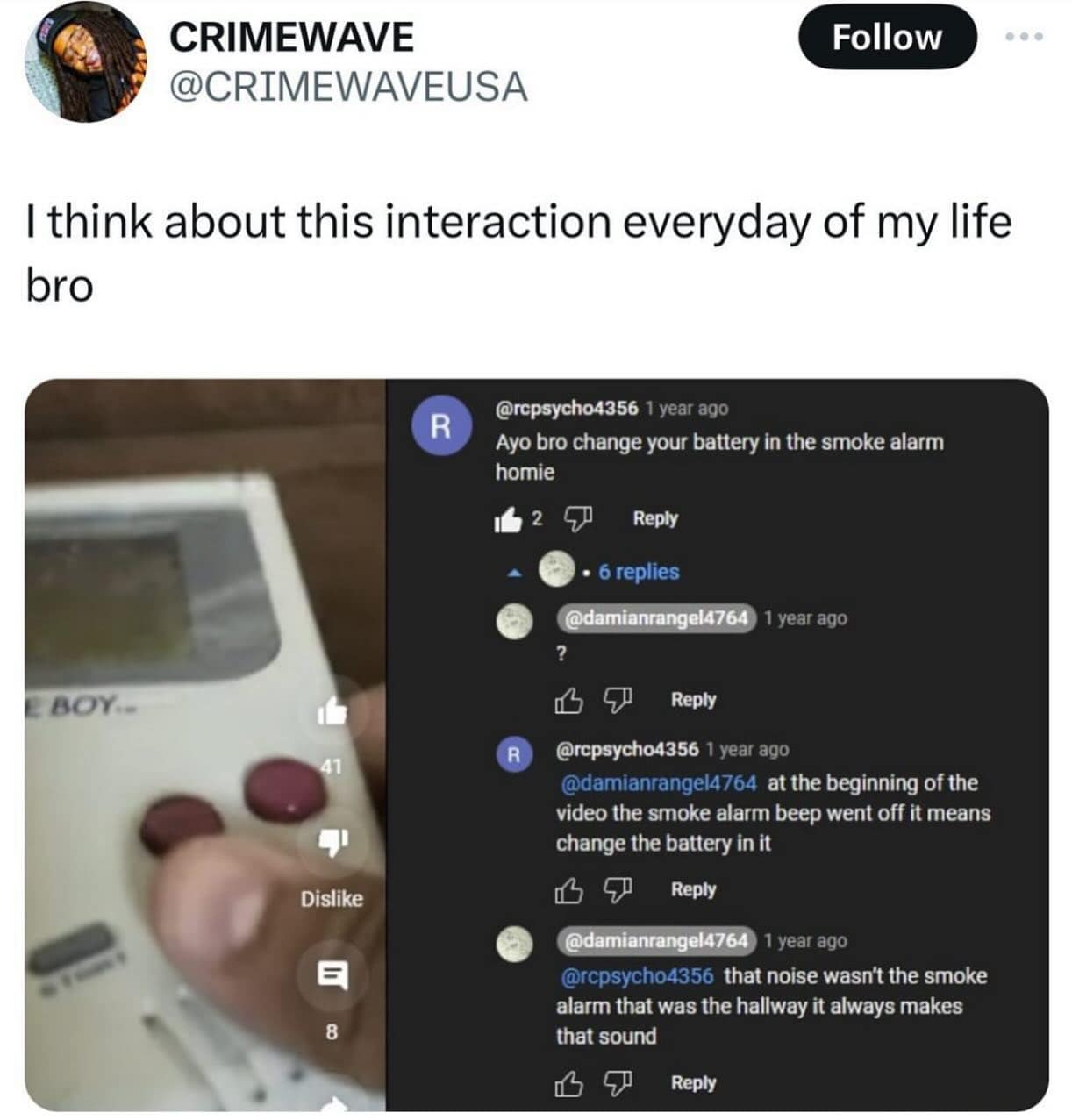 CRIMEWAVE @CRIMEWAVEUSA Follow I think about this interaction everyday of my life bro R @rcpsycho4356 1 year ago Ayo bro change your battery in the smoke alarm homie 162 9 Reply • 6 replies @damianrangel4764 1 year ago ? BOY.- 41 R Dislike 日 8 Reply @rcpsycho4356 1 year ago @damianrangel4764 at the beginning of the video the smoke alarm beep went off it means change the battery in it 凸 Reply @damianrangel4764 1 year ago @rcpsycho4356 that noise wasn't the smoke alarm that was the hallway it always makes that sound 凸 ⑦ Reply