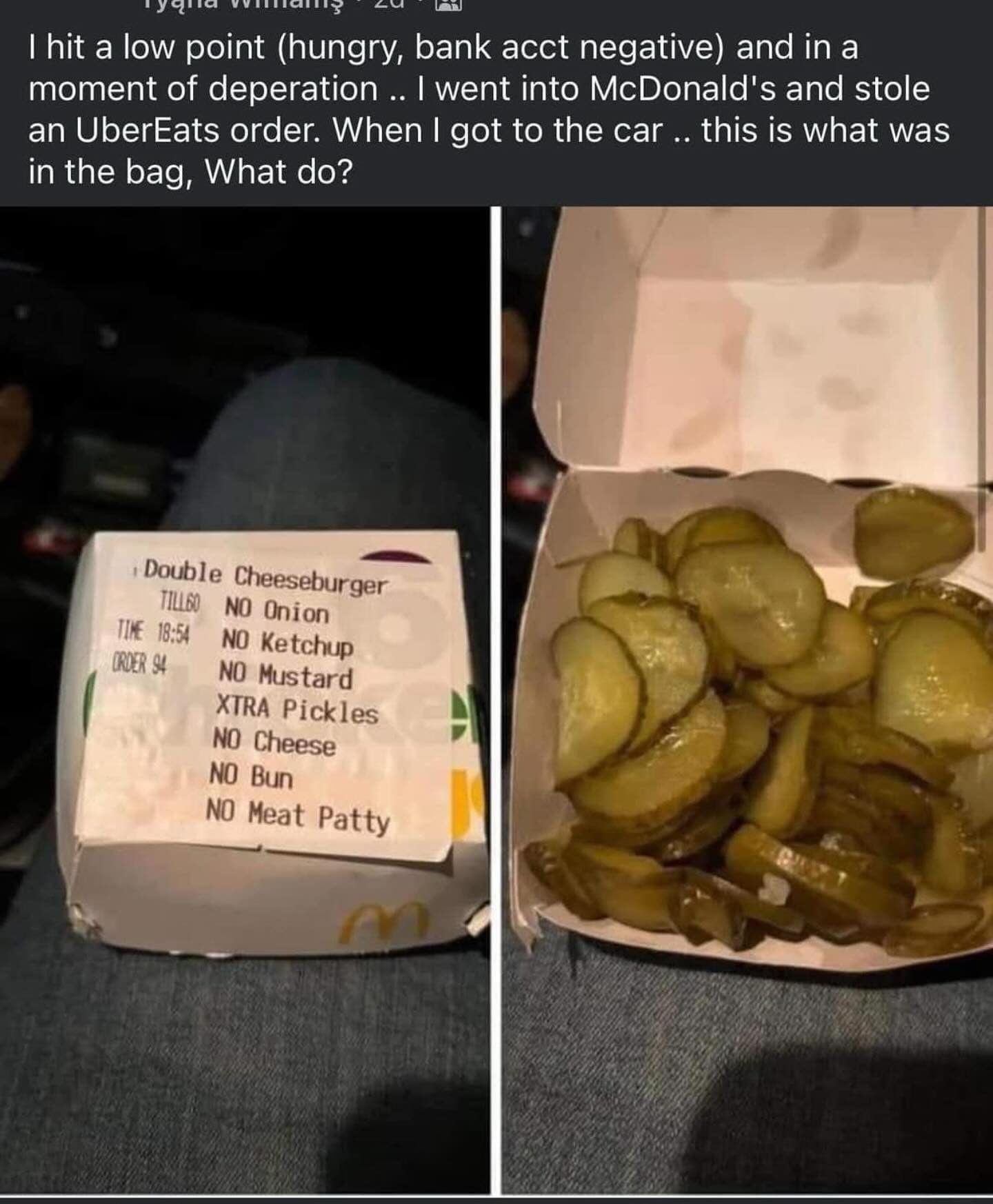 I hit a low point (hungry, bank acct negative) and in a moment of deperation .. I went into McDonald's and stole an UberEats order. When I got to the car .. this is what was in the bag, What do? , Double Cheeseburger TILLGO NO Onion TIME 18:54 NO Ketchup ORDER SA NO Mustard XTRA Pickles NO Cheese NO Bun NO Meat Patty