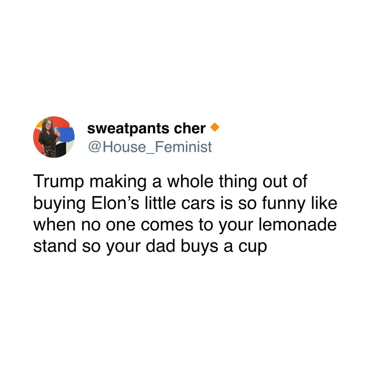 sweatpants cher @House Feminist Trump making a whole thing out of buying Elon's little cars is so funny like when no one comes to your lemonade stand so your dad buys a cup